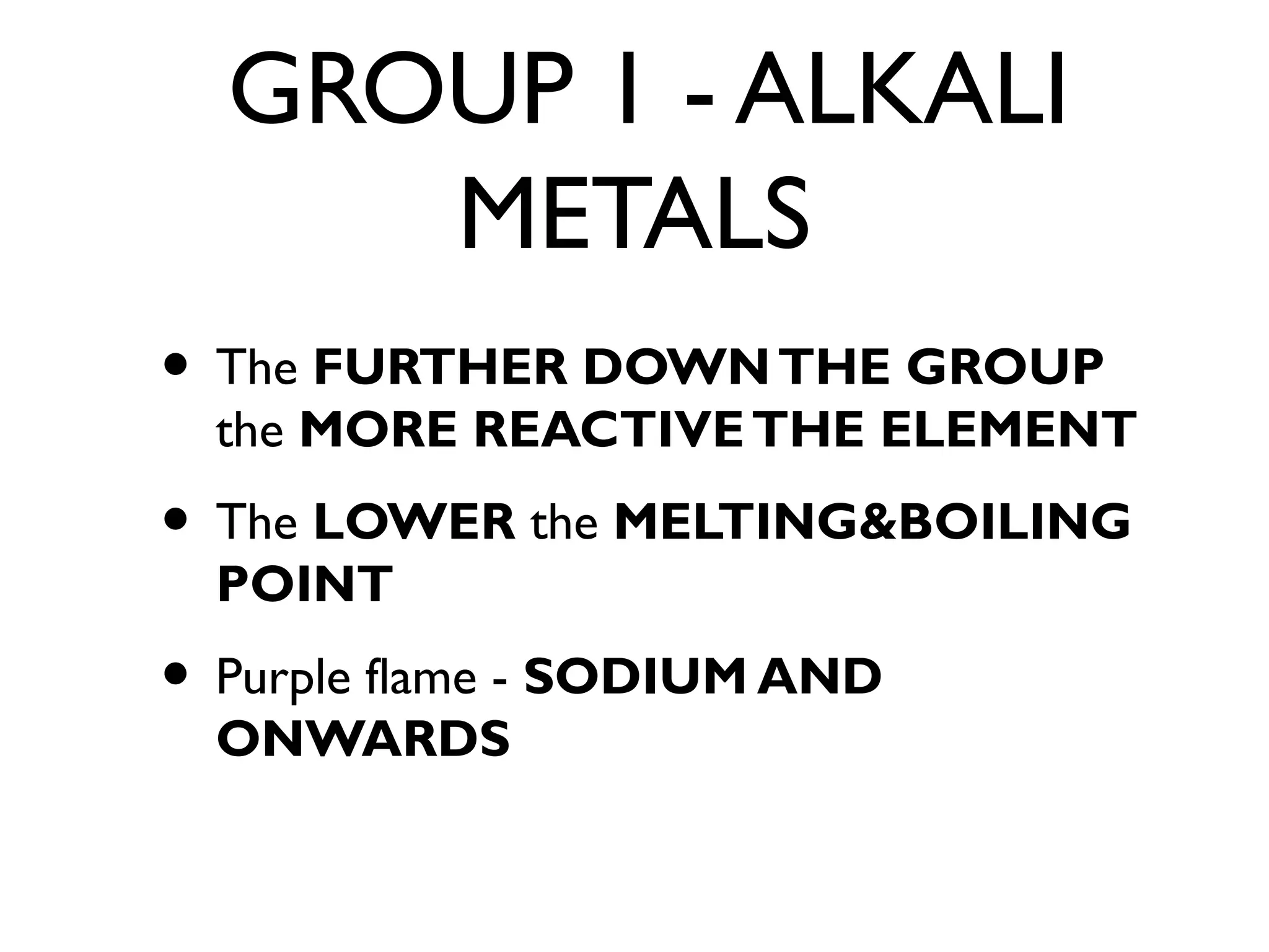 GROUP 1 - ALKALI
METALS
• The FURTHER DOWNTHE GROUP
the MORE REACTIVETHE ELEMENT
• The LOWER the MELTING&BOILING
POINT
• Purple flame - SODIUM AND
ONWARDS
 