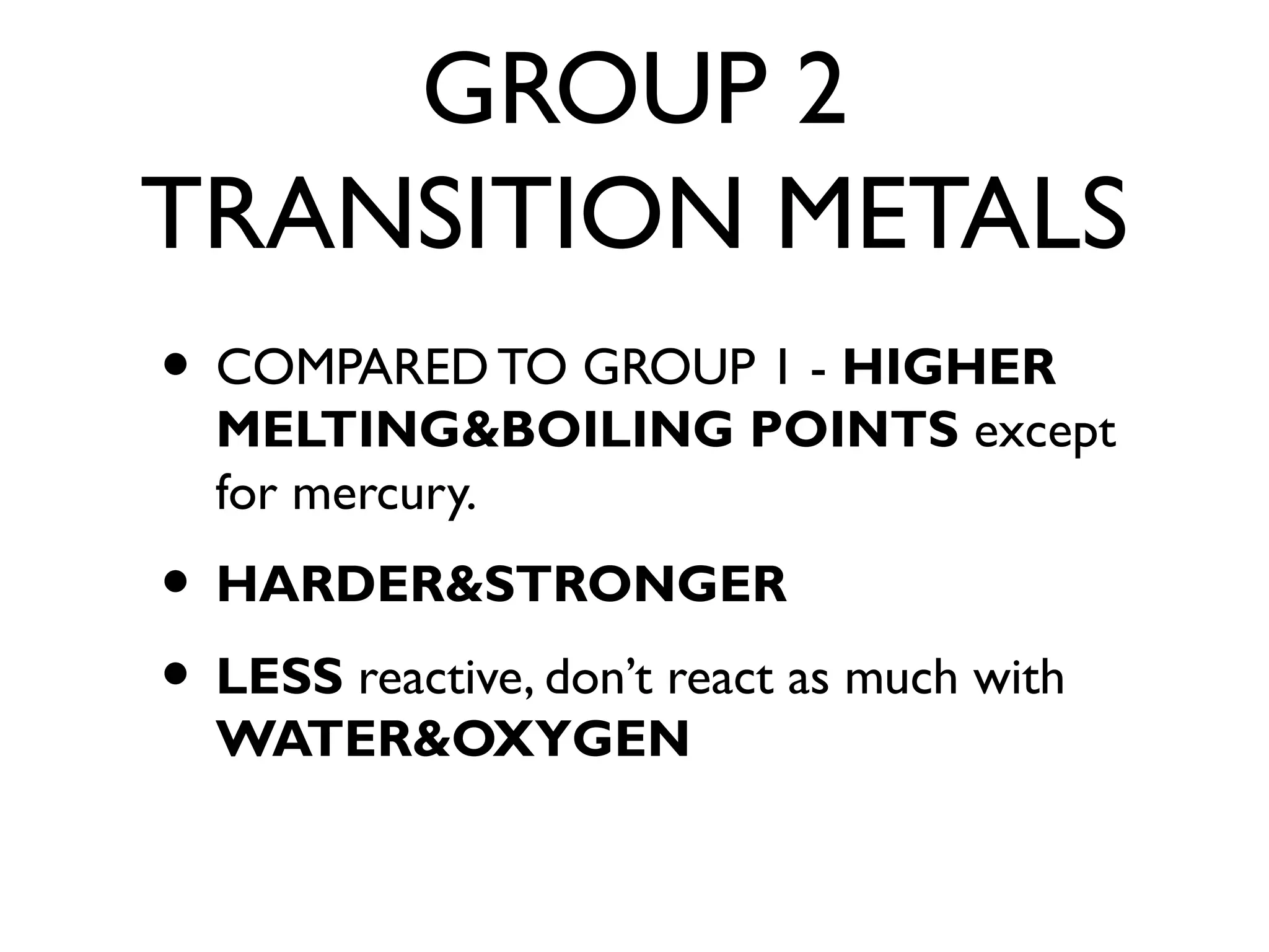 GROUP 2
TRANSITION METALS
• COMPARED TO GROUP 1 - HIGHER
MELTING&BOILING POINTS except
for mercury.
• HARDER&STRONGER
• LESS reactive, don’t react as much with
WATER&OXYGEN
 