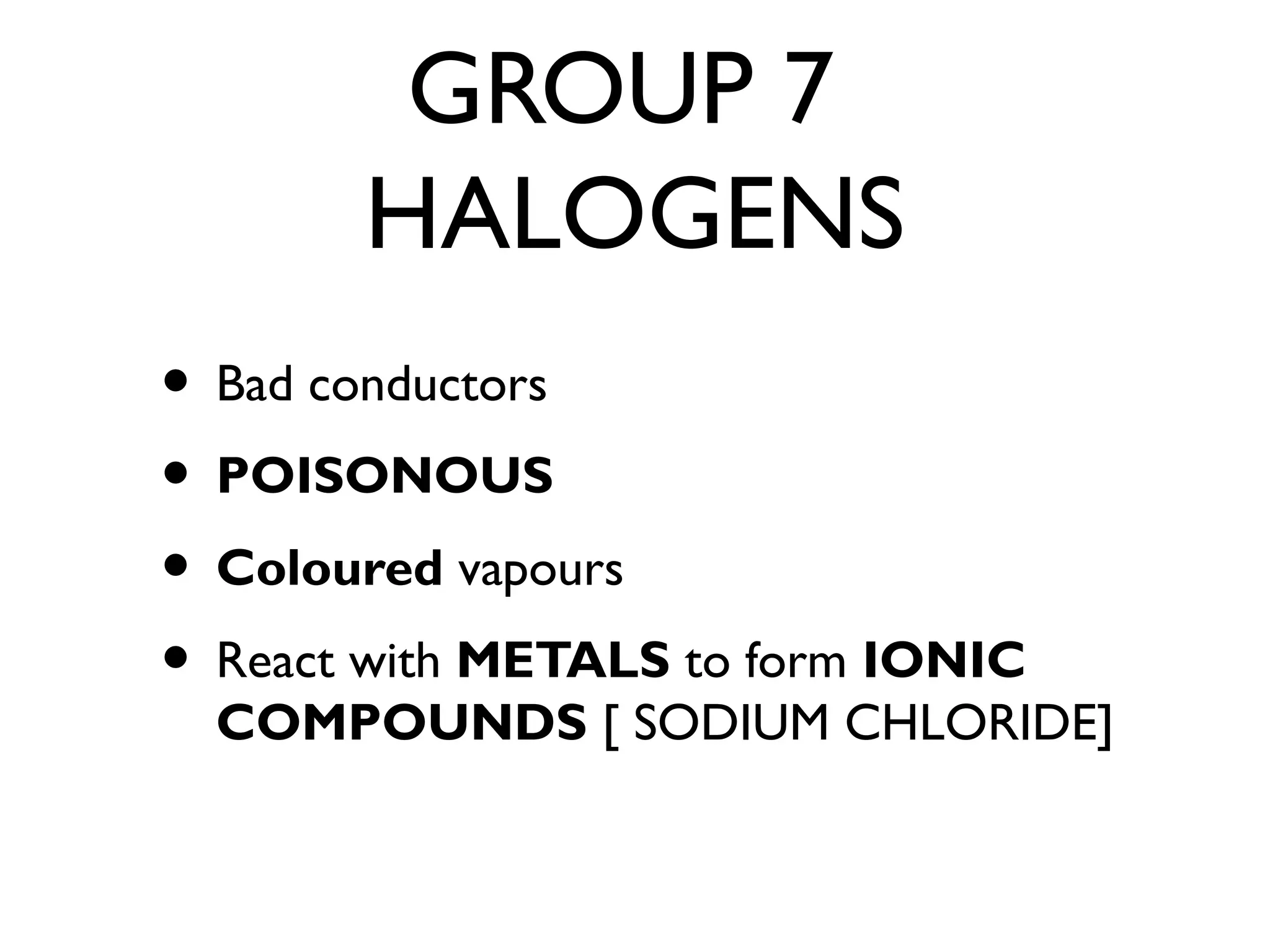 GROUP 7
HALOGENS
• Bad conductors
• POISONOUS
• Coloured vapours
• React with METALS to form IONIC
COMPOUNDS [ SODIUM CHLORIDE]
 