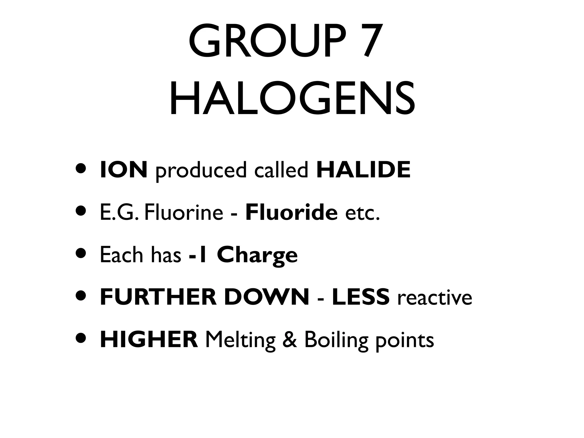 GROUP 7
HALOGENS
• ION produced called HALIDE
• E.G. Fluorine - Fluoride etc.
• Each has -1 Charge
• FURTHER DOWN - LESS reactive
• HIGHER Melting & Boiling points
 