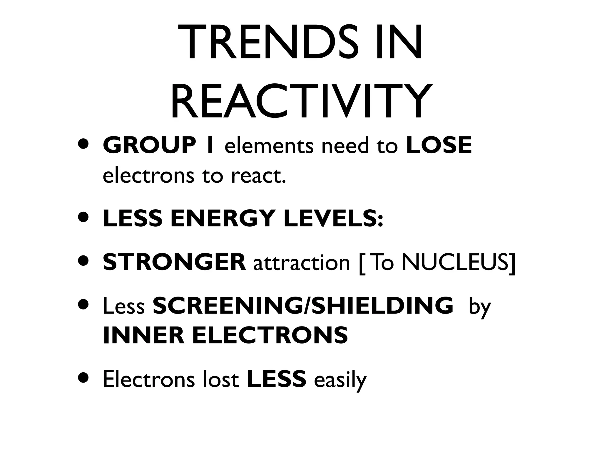 TRENDS IN
REACTIVITY
• GROUP 1 elements need to LOSE
electrons to react.
• LESS ENERGY LEVELS:
• STRONGER attraction [ To NUCLEUS]
• Less SCREENING/SHIELDING by
INNER ELECTRONS
• Electrons lost LESS easily
 