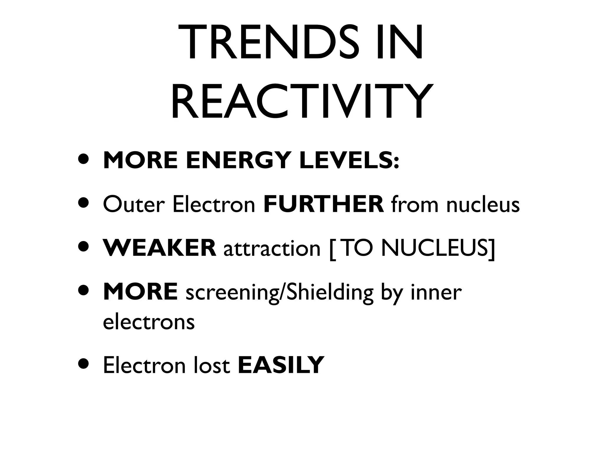 TRENDS IN
REACTIVITY
• MORE ENERGY LEVELS:
• Outer Electron FURTHER from nucleus
• WEAKER attraction [ TO NUCLEUS]
• MORE screening/Shielding by inner
electrons
• Electron lost EASILY
 