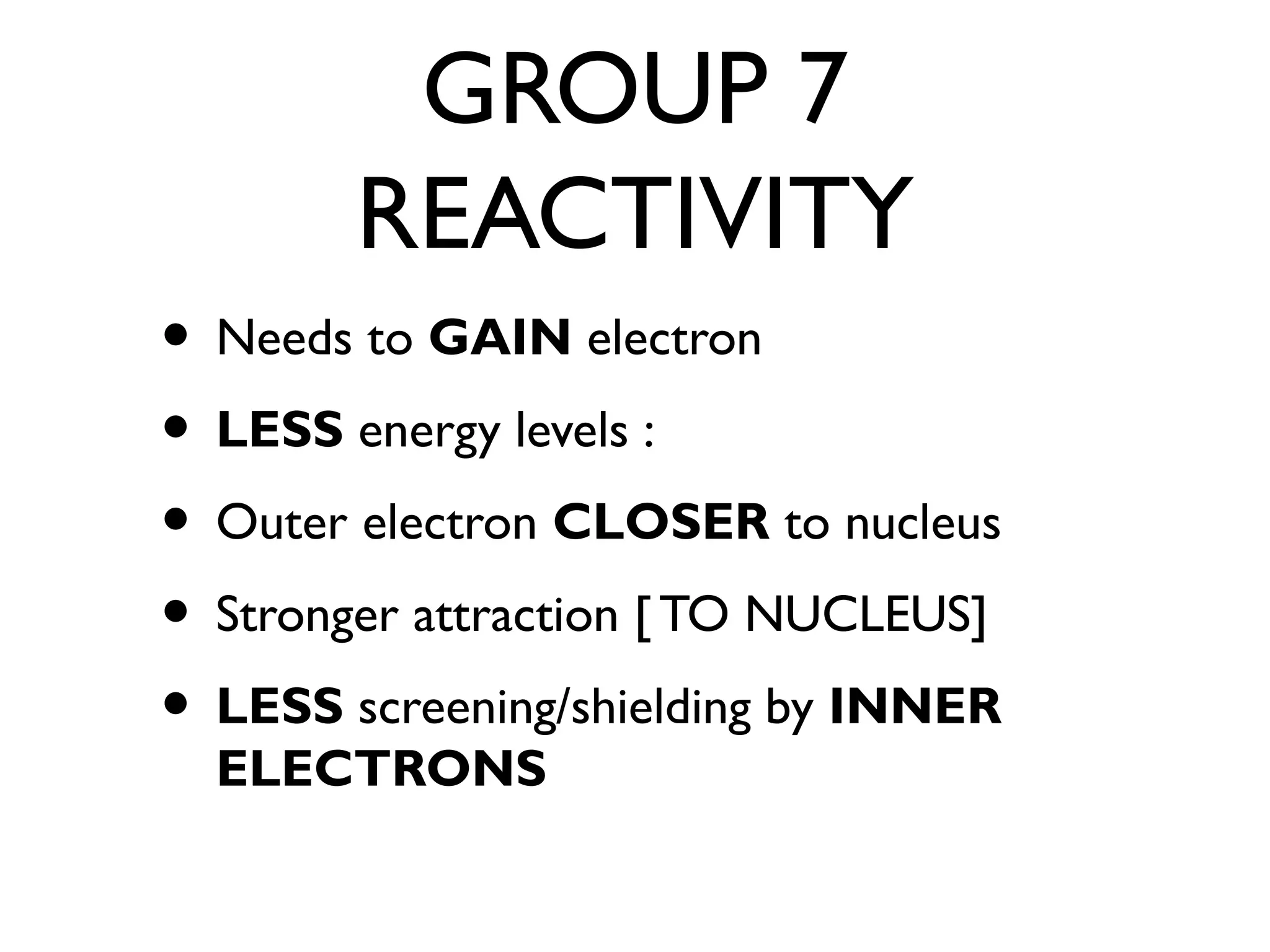 GROUP 7
REACTIVITY
• Needs to GAIN electron
• LESS energy levels :
• Outer electron CLOSER to nucleus
• Stronger attraction [ TO NUCLEUS]
• LESS screening/shielding by INNER
ELECTRONS
 