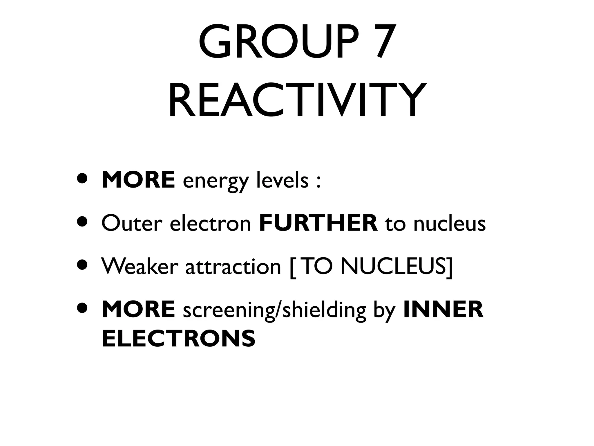 GROUP 7
REACTIVITY
• MORE energy levels :
• Outer electron FURTHER to nucleus
• Weaker attraction [ TO NUCLEUS]
• MORE screening/shielding by INNER
ELECTRONS
 