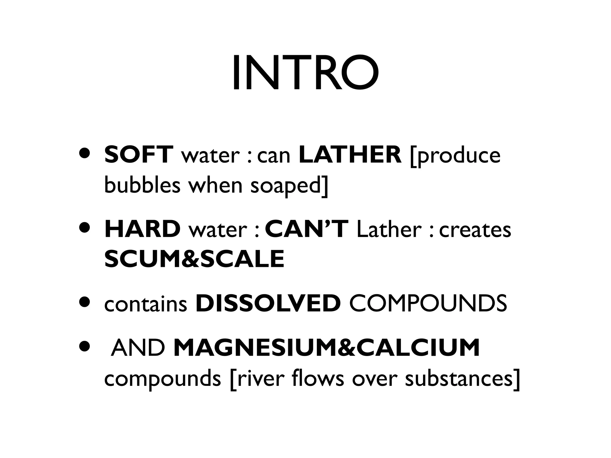 INTRO
• SOFT water : can LATHER [produce
bubbles when soaped]
• HARD water : CAN’T Lather : creates
SCUM&SCALE
• contains DISSOLVED COMPOUNDS
• AND MAGNESIUM&CALCIUM
compounds [river flows over substances]
 