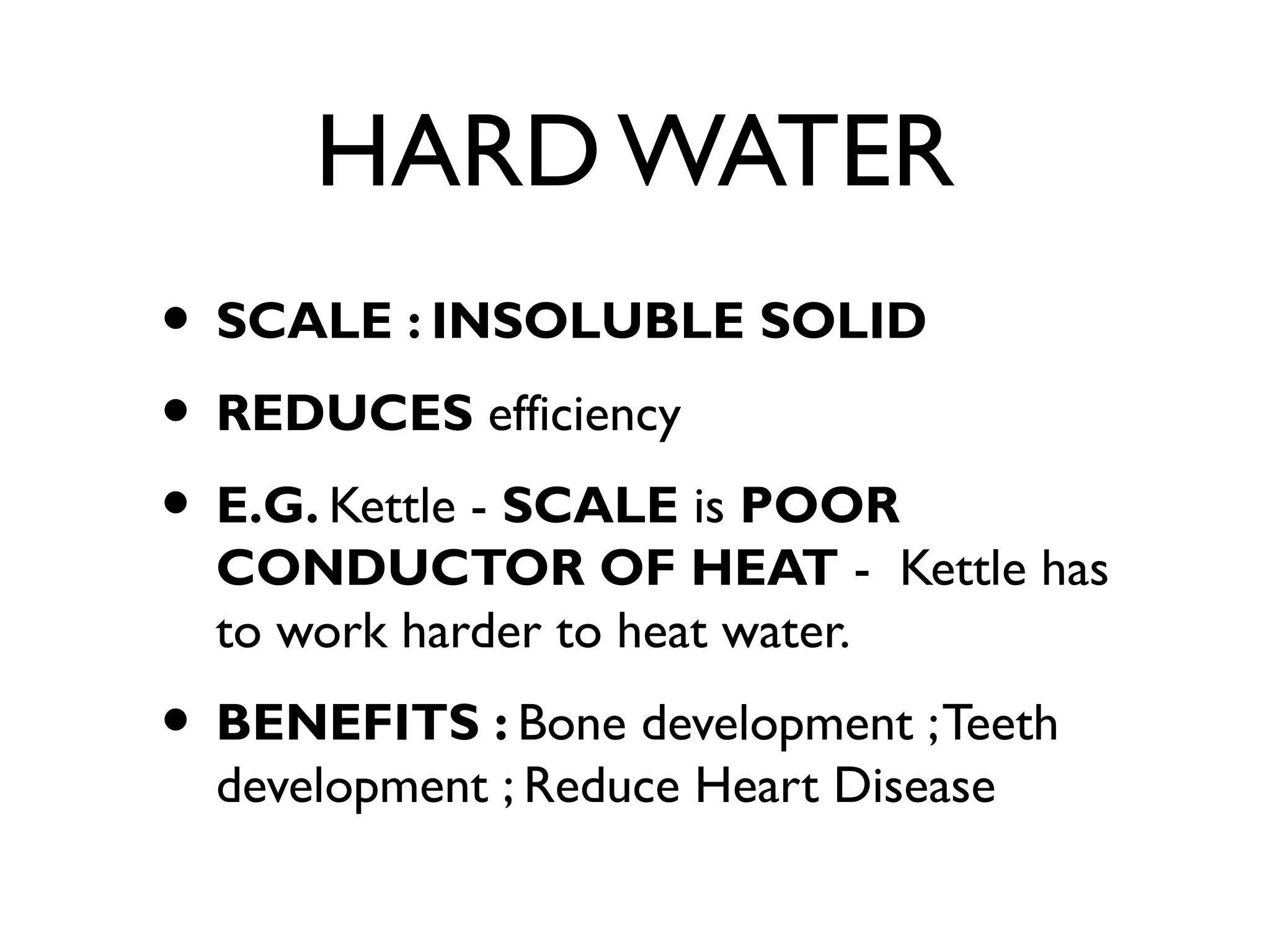 HARD WATER
• SCALE : INSOLUBLE SOLID
• REDUCES efficiency
• E.G. Kettle - SCALE is POOR
CONDUCTOR OF HEAT - Kettle has
to work harder to heat water.
• BENEFITS : Bone development ;Teeth
development ; Reduce Heart Disease
 