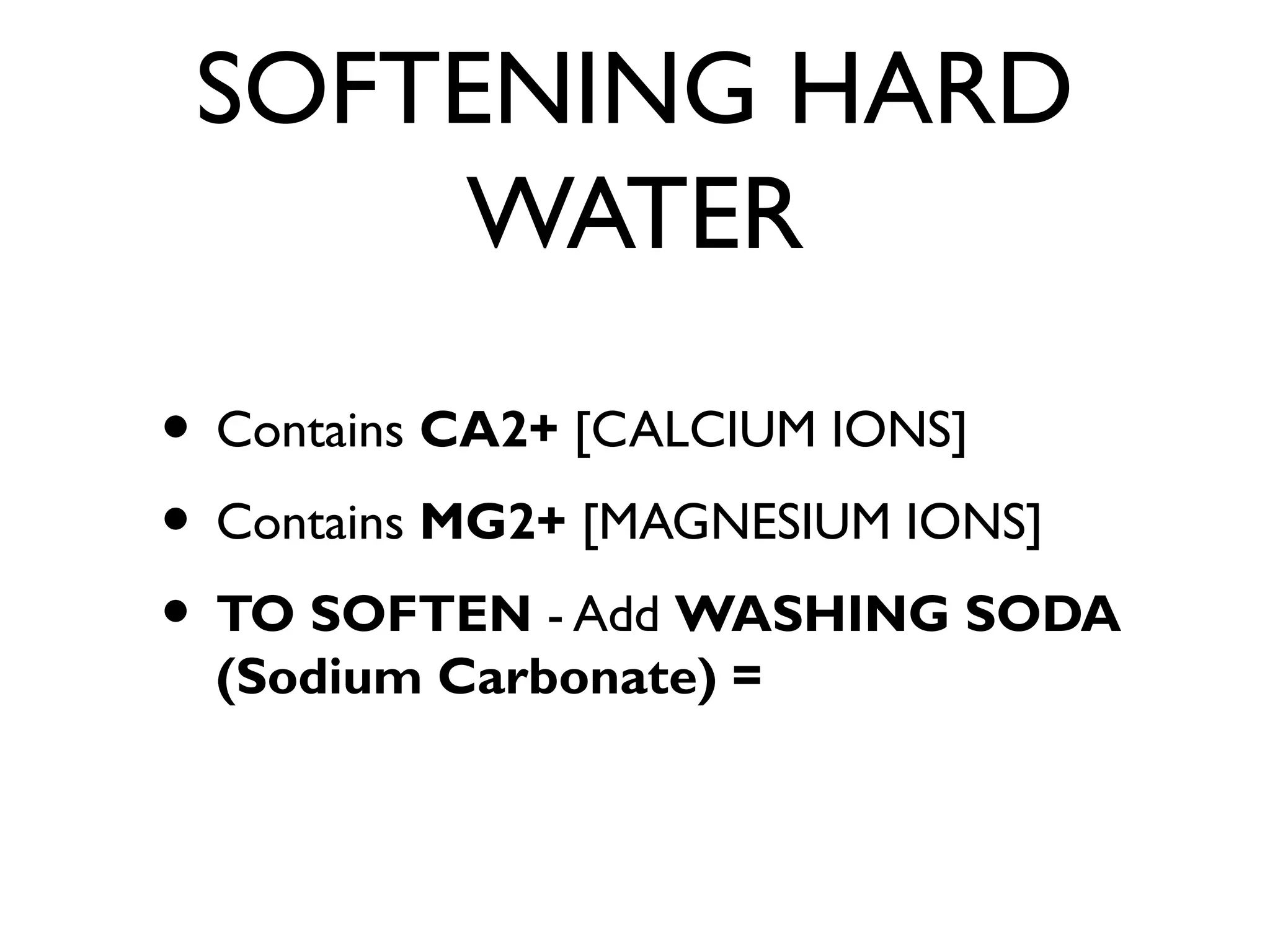 SOFTENING HARD
WATER
• Contains CA2+ [CALCIUM IONS]
• Contains MG2+ [MAGNESIUM IONS]
• TO SOFTEN - Add WASHING SODA
(Sodium Carbonate) =
 