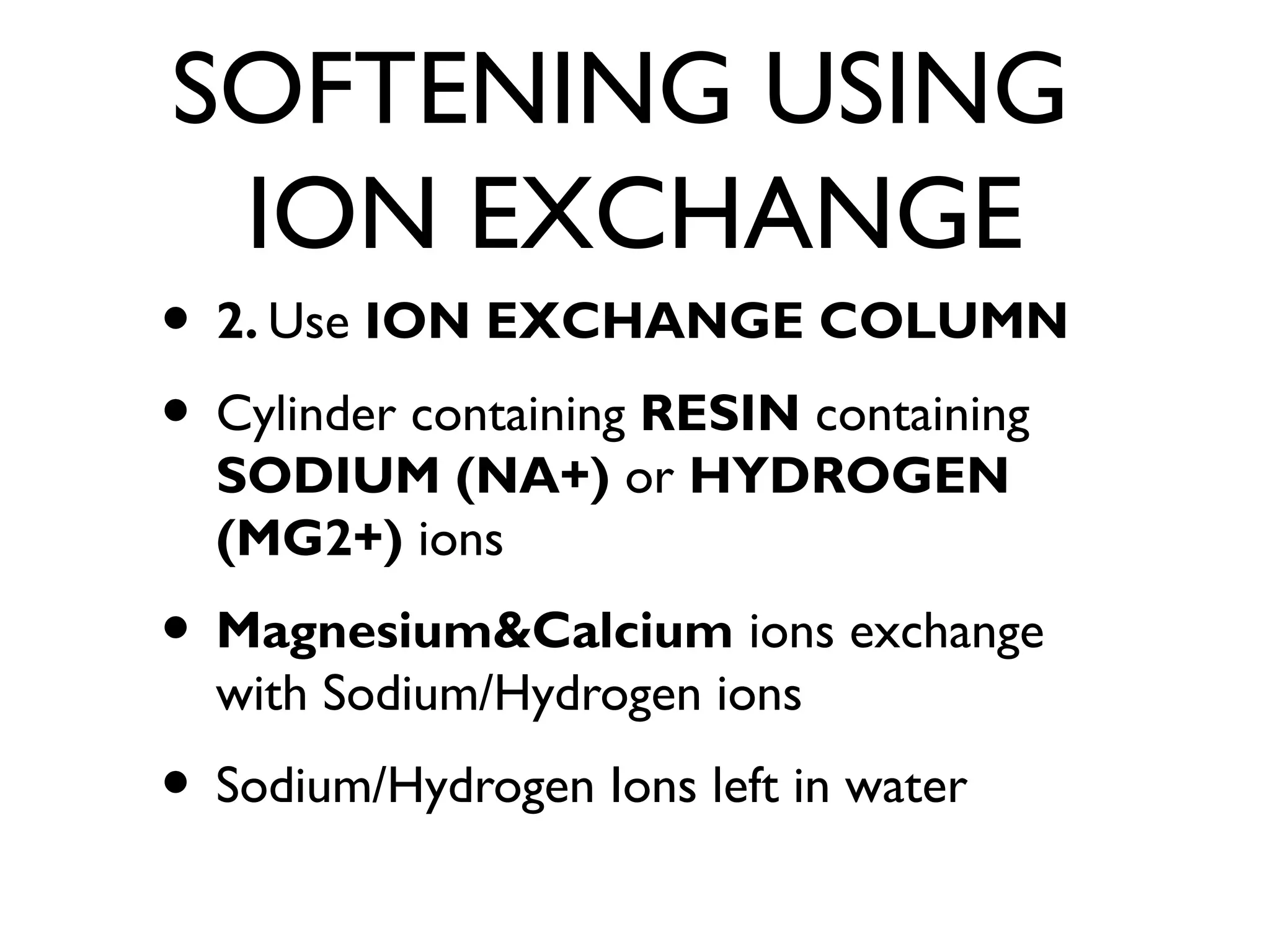 SOFTENING USING
ION EXCHANGE
• 2. Use ION EXCHANGE COLUMN
• Cylinder containing RESIN containing
SODIUM (NA+) or HYDROGEN
(MG2+) ions
• Magnesium&Calcium ions exchange
with Sodium/Hydrogen ions
• Sodium/Hydrogen Ions left in water
 