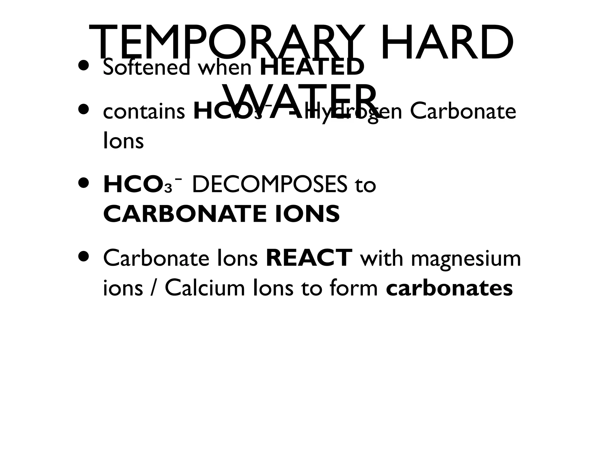 TEMPORARY HARD
WATER
• Softened when HEATED
• contains HCO -₃⁻ Hydrogen Carbonate
Ions
• HCO₃⁻ DECOMPOSES to
CARBONATE IONS
• Carbonate Ions REACT with magnesium
ions / Calcium Ions to form carbonates
 