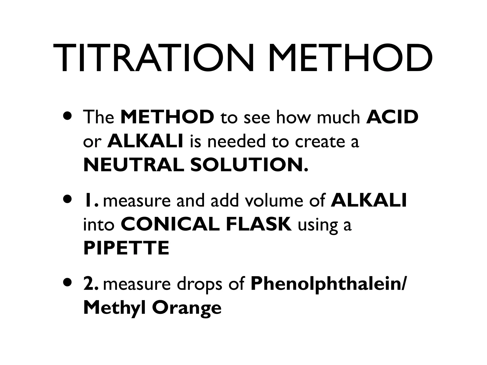 TITRATION METHOD
• The METHOD to see how much ACID
or ALKALI is needed to create a
NEUTRAL SOLUTION.
• 1. measure and add volume of ALKALI
into CONICAL FLASK using a
PIPETTE
• 2. measure drops of Phenolphthalein/
Methyl Orange
 