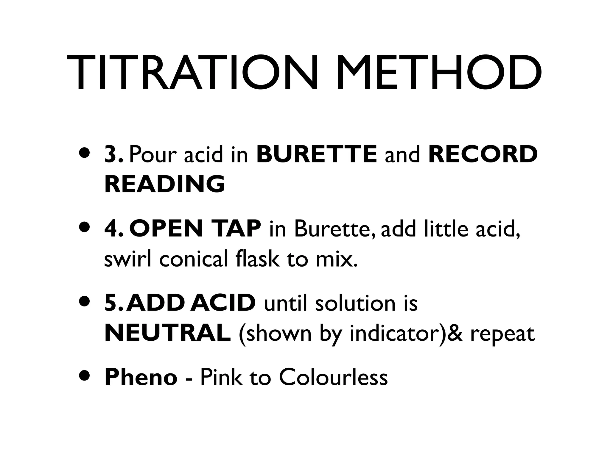 TITRATION METHOD
• 3. Pour acid in BURETTE and RECORD
READING
• 4. OPEN TAP in Burette, add little acid,
swirl conical flask to mix.
• 5.ADD ACID until solution is
NEUTRAL (shown by indicator)& repeat
• Pheno - Pink to Colourless
 