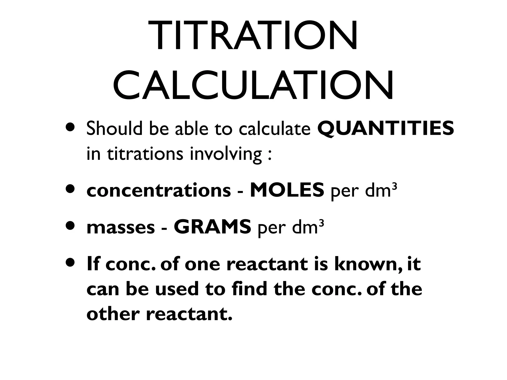 TITRATION
CALCULATION
• Should be able to calculate QUANTITIES
in titrations involving :
• concentrations - MOLES per dm³
• masses - GRAMS per dm³
• If conc. of one reactant is known, it
can be used to find the conc. of the
other reactant.
 