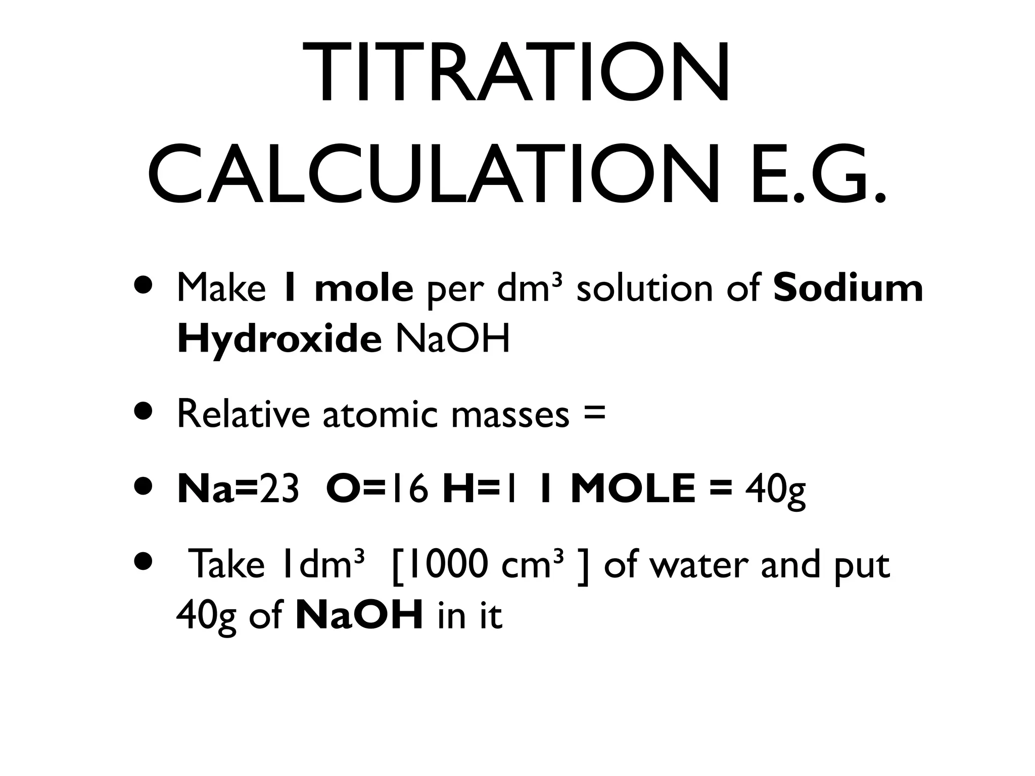 TITRATION
CALCULATION E.G.
• Make 1 mole per dm³ solution of Sodium
Hydroxide NaOH
• Relative atomic masses =
• Na=23 O=16 H=1 1 MOLE = 40g
• Take 1dm³ [1000 cm³ ] of water and put
40g of NaOH in it
 