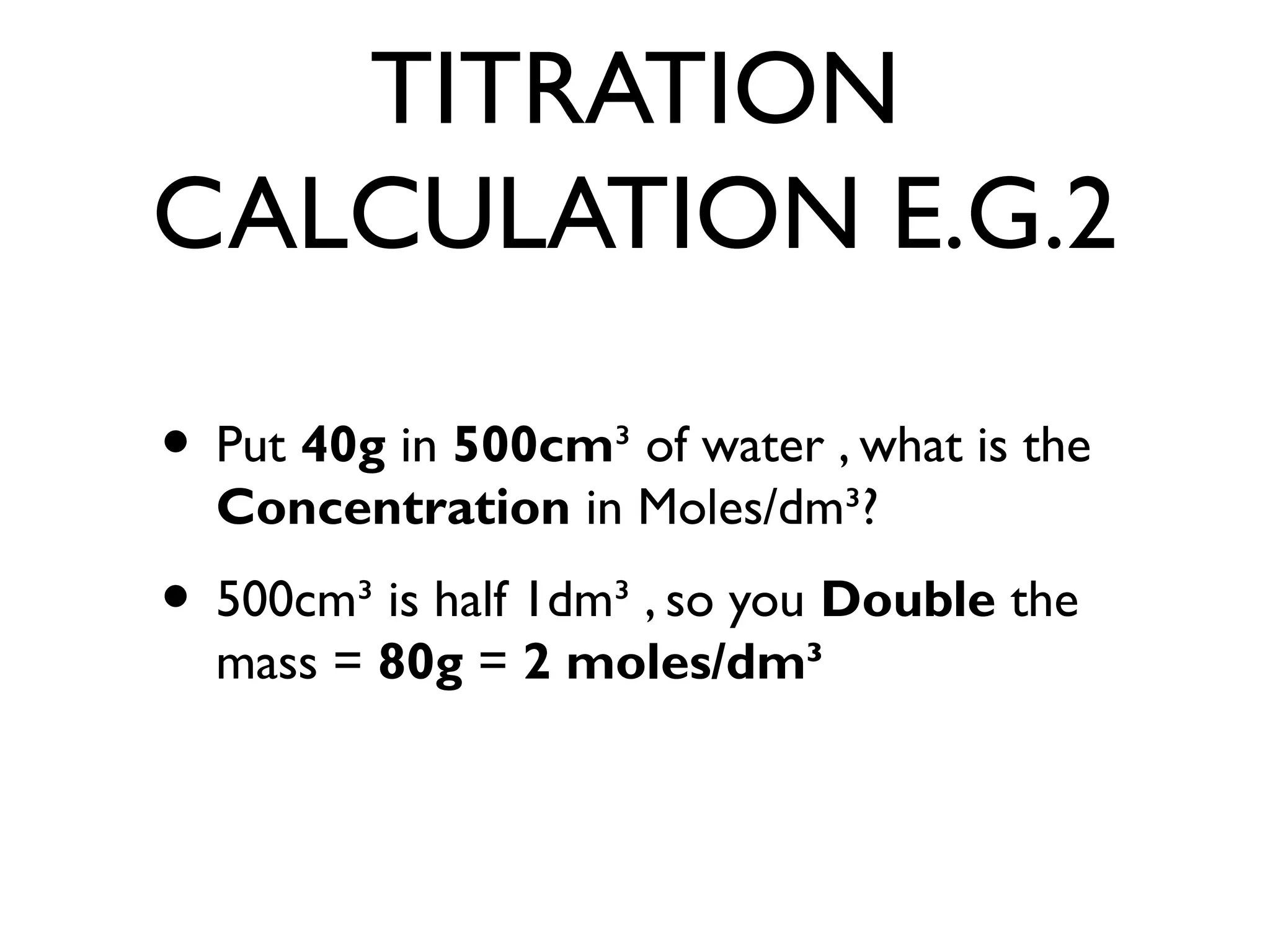TITRATION
CALCULATION E.G.2
• Put 40g in 500cm³ of water , what is the
Concentration in Moles/dm³?
• 500cm³ is half 1dm³ , so you Double the
mass = 80g = 2 moles/dm³
 