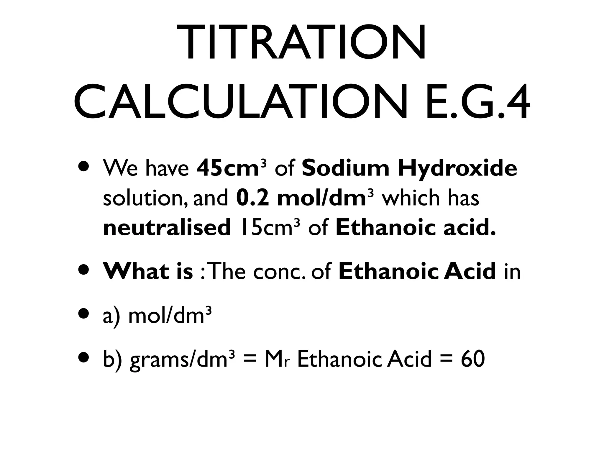 TITRATION
CALCULATION E.G.4
• We have 45cm³ of Sodium Hydroxide
solution, and 0.2 mol/dm³ which has
neutralised 15cm³ of Ethanoic acid.
• What is :The conc. of Ethanoic Acid in
• a) mol/dm³
• b) grams/dm³ = M Ethanoic Acid = 60ᵣ
 