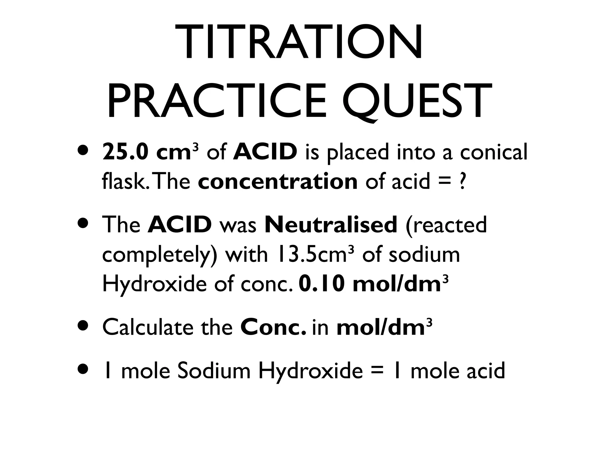 TITRATION
PRACTICE QUEST
• 25.0 cm³ of ACID is placed into a conical
flask.The concentration of acid = ?
• The ACID was Neutralised (reacted
completely) with 13.5cm³ of sodium
Hydroxide of conc. 0.10 mol/dm³
• Calculate the Conc. in mol/dm³
• 1 mole Sodium Hydroxide = 1 mole acid
 