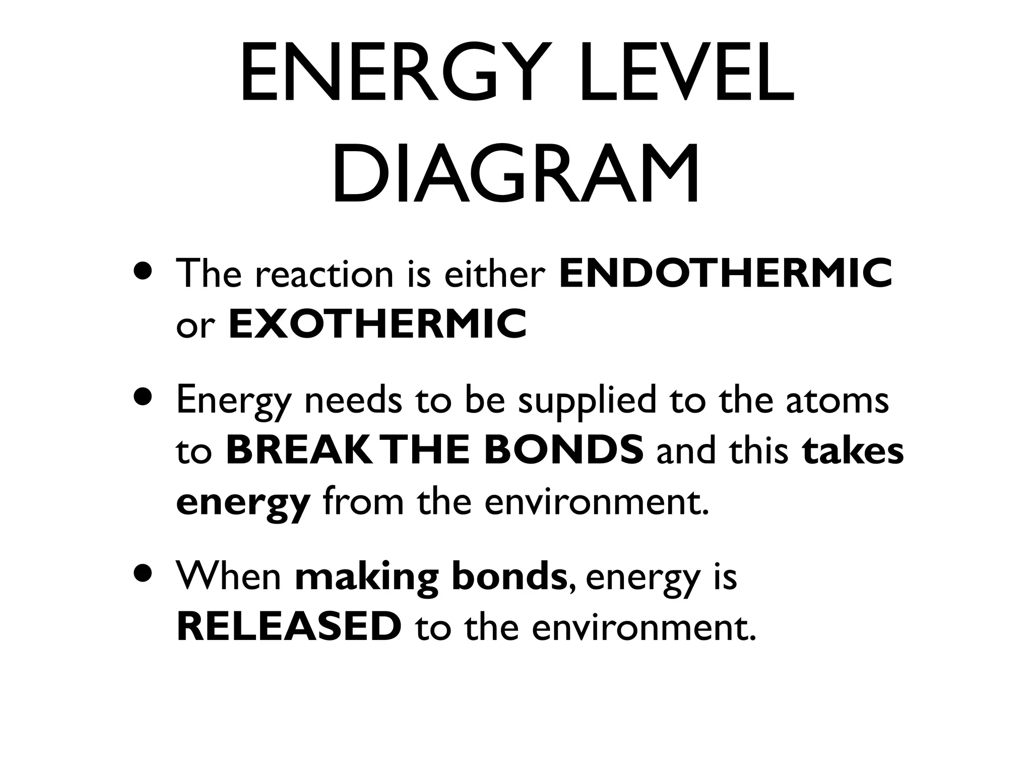 ENERGY LEVEL
DIAGRAM
• The reaction is either ENDOTHERMIC
or EXOTHERMIC
• Energy needs to be supplied to the atoms
to BREAKTHE BONDS and this takes
energy from the environment.
• When making bonds, energy is
RELEASED to the environment.
 