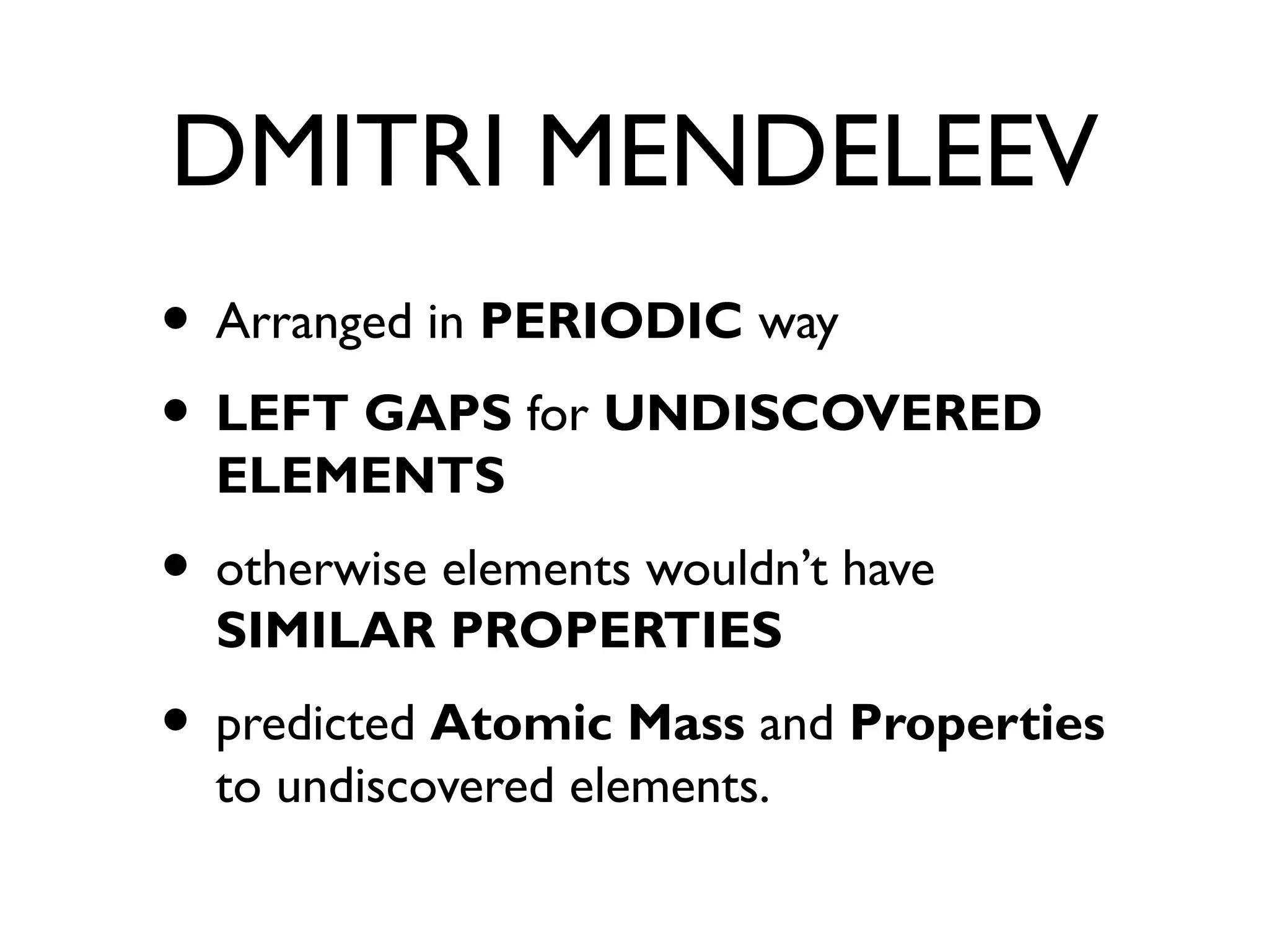 DMITRI MENDELEEV
• Arranged in PERIODIC way
• LEFT GAPS for UNDISCOVERED
ELEMENTS
• otherwise elements wouldn’t have
SIMILAR PROPERTIES
• predicted Atomic Mass and Properties
to undiscovered elements.
 