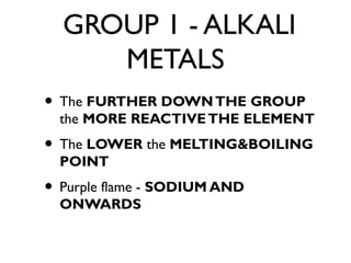 GROUP 1 - ALKALI
METALS
• The FURTHER DOWNTHE GROUP
the MORE REACTIVETHE ELEMENT
• The LOWER the MELTING&BOILING
POINT
• Purple flame - SODIUM AND
ONWARDS
 