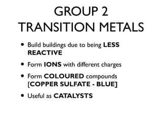 GROUP 2
TRANSITION METALS
• Build buildings due to being LESS
REACTIVE
• Form IONS with different charges
• Form COLOURED compounds
[COPPER SULFATE - BLUE]
• Useful as CATALYSTS
 