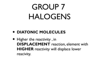 GROUP 7
HALOGENS
• DIATONIC MOLECULES
• Higher the reactivity , in
DISPLACEMENT reaction, element with
HIGHER reactivity will displace lower
reacivity.
 