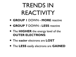 TRENDS IN
REACTIVITY
• GROUP 1 DOWN - MORE reactive
• GROUP 7 DOWN - LESS reactive
• The HIGHER the energy level of the
OUTER ELECTRONS:
• The easier electrons are LOST
• The LESS easily electrons are GAINED
 