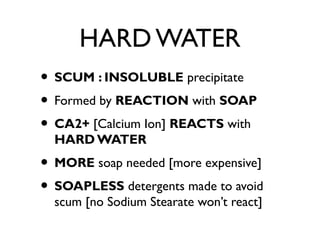 HARD WATER
• SCUM : INSOLUBLE precipitate
• Formed by REACTION with SOAP
• CA2+ [Calcium Ion] REACTS with
HARD WATER
• MORE soap needed [more expensive]
• SOAPLESS detergents made to avoid
scum [no Sodium Stearate won’t react]
 