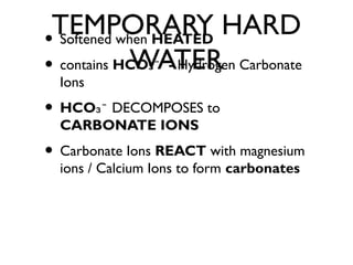 TEMPORARY HARD
WATER
• Softened when HEATED
• contains HCO -₃⁻ Hydrogen Carbonate
Ions
• HCO₃⁻ DECOMPOSES to
CARBONATE IONS
• Carbonate Ions REACT with magnesium
ions / Calcium Ions to form carbonates
 