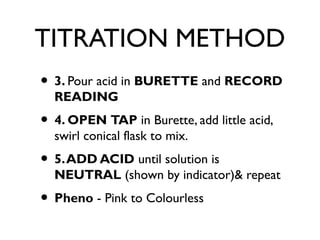 TITRATION METHOD
• 3. Pour acid in BURETTE and RECORD
READING
• 4. OPEN TAP in Burette, add little acid,
swirl conical flask to mix.
• 5.ADD ACID until solution is
NEUTRAL (shown by indicator)& repeat
• Pheno - Pink to Colourless
 