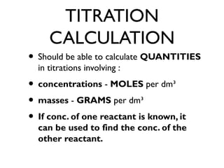 TITRATION
CALCULATION
• Should be able to calculate QUANTITIES
in titrations involving :
• concentrations - MOLES per dm³
• masses - GRAMS per dm³
• If conc. of one reactant is known, it
can be used to find the conc. of the
other reactant.
 