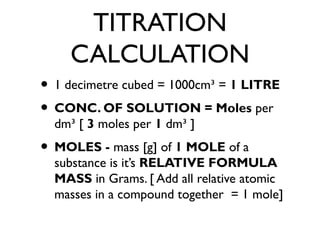 TITRATION
CALCULATION
• 1 decimetre cubed = 1000cm³ = 1 LITRE
• CONC. OF SOLUTION = Moles per
dm³ [ 3 moles per 1 dm³ ]
• MOLES - mass [g] of 1 MOLE of a
substance is it’s RELATIVE FORMULA
MASS in Grams. [ Add all relative atomic
masses in a compound together = 1 mole]
 