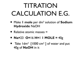 TITRATION
CALCULATION E.G.
• Make 1 mole per dm³ solution of Sodium
Hydroxide NaOH
• Relative atomic masses =
• Na=23 O=16 H=1 1 MOLE = 40g
• Take 1dm³ [1000 cm³ ] of water and put
40g of NaOH in it
 