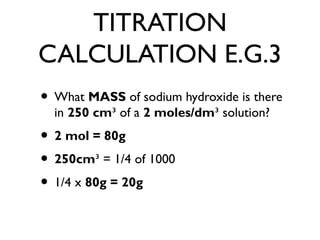 TITRATION
CALCULATION E.G.3
• What MASS of sodium hydroxide is there
in 250 cm³ of a 2 moles/dm³ solution?
• 2 mol = 80g
• 250cm³ = 1/4 of 1000
• 1/4 x 80g = 20g
 