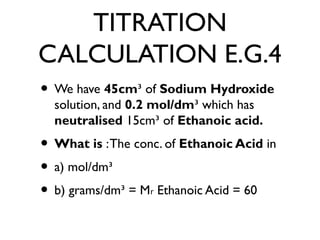 TITRATION
CALCULATION E.G.4
• We have 45cm³ of Sodium Hydroxide
solution, and 0.2 mol/dm³ which has
neutralised 15cm³ of Ethanoic acid.
• What is :The conc. of Ethanoic Acid in
• a) mol/dm³
• b) grams/dm³ = M Ethanoic Acid = 60ᵣ
 
