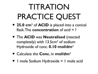 TITRATION
PRACTICE QUEST
• 25.0 cm³ of ACID is placed into a conical
flask.The concentration of acid = ?
• The ACID was Neutralised (reacted
completely) with 13.5cm³ of sodium
Hydroxide of conc. 0.10 mol/dm³
• Calculate the Conc. in mol/dm³
• 1 mole Sodium Hydroxide = 1 mole acid
 