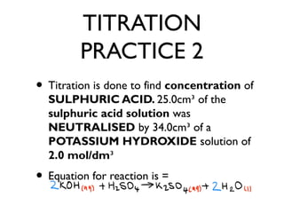 TITRATION
PRACTICE 2
• Titration is done to find concentration of
SULPHURIC ACID. 25.0cm³ of the
sulphuric acid solution was
NEUTRALISED by 34.0cm³ of a
POTASSIUM HYDROXIDE solution of
2.0 mol/dm³
• Equation for reaction is =
 