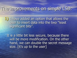 The improvements on simple LSB:  I have added an option that allows the user to insert data into the two “least significant bits”.  It is a little bit less secure, because there will be more modification. On the other hand, we can double the secret message size. [it’s up to the user] 
