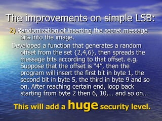 The improvements on simple LSB: 2)  Randomization of inserting the secret message bits into the image. Developed a function that generates a random offset from the set {2,4,6}, then spreads the message bits according to that offset. e.g.  Suppose that the offset is “4”, then the program will insert the first bit in byte 1, the second bit in byte 5, the third in byte 9 and so on. After reaching certain end, loop back starting from byte 2 then 6, 10,… and so on…  This will add a  huge  security level. 