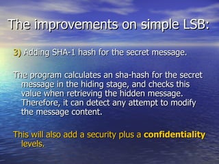 The improvements on simple LSB: 3)  Adding SHA-1 hash for the secret message. The program calculates an sha-hash for the secret message in the hiding stage, and checks this value when retrieving the hidden message. Therefore, it can detect any attempt to modify the message content. This will also add a security plus a  confidentiality  levels. 