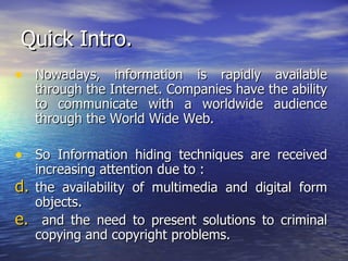 Quick Intro. Nowadays, information is rapidly available through the Internet. Companies have the ability to communicate with a worldwide audience through the World Wide Web.   So   Information hiding techniques are received increasing attention due to : the availability of multimedia and digital form objects. and the need to present solutions to criminal copying and copyright problems. 
