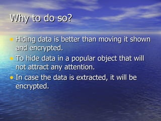 Why to do so? Hiding data is better than moving it shown and encrypted. To hide data in a popular object that will not attract any attention. In case the data is extracted, it will be encrypted. 