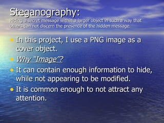 Steganography: Hiding a secret message within a larger object in such a way that others can not discern the presence of the hidden message.  In this project, I use a PNG image as a cover object. Why “Image”? It can contain enough information to hide, while not appearing to be modified. It is common enough to not attract any attention. 