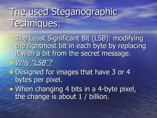 The used Steganographic Techniques: The Least Significant Bit (LSB): modifying the rightmost bit in each byte by replacing it with a bit from the secret message. Why “LSB”? Designed for images that have 3 or 4 bytes per pixel. When changing 4 bits in a 4-byte pixel, the change is about 1 / billion. 