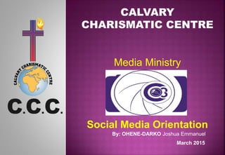 CALVARY
CHARISMATIC CENTRE
Media Ministry
Social Media Orientation
By: OHENE-DARKO Joshua Emmanuel
March 2015
 