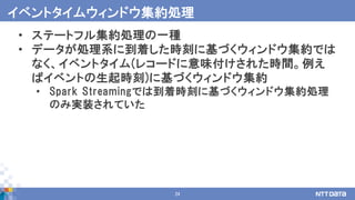24
• ステートフル集約処理の一種
• データが処理系に到着した時刻に基づくウィンドウ集約では
なく、イベントタイム(レコードに意味付けされた時間。例え
ばイベントの生起時刻)に基づくウィンドウ集約
• Spark Streamingでは到着時刻に基づくウィンドウ集約処理
のみ実装されていた
イベントタイムウィンドウ集約処理
 