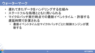 33
• 遅れてきたデータをハンドリングする仕組み
• ステートフルな処理とともに用いられる
• マイクロバッチ実行時点での最新イベントタイム - 許容する
遅延時間で計算される
• 最新イベントタイムはマイクロバッチごとに制御エンジンが更
新する
ウォーターマーク
 