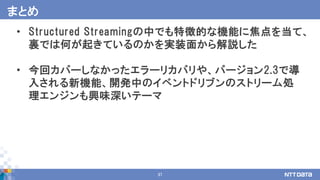 37
• Structured Streamingの中でも特徴的な機能に焦点を当て、
裏では何が起きているのかを実装面から解説した
• 今回カバーしなかったエラーリカバリや、バージョン2.3で導
入される新機能、開発中のイベントドリブンのストリーム処
理エンジンも興味深いテーマ
まとめ
 