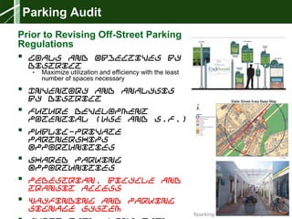 Sparking New Ideas Workshop – 04.08.14
Parking Audit
Prior to Revising Off-Street Parking
Regulations
 Goals and Objectives by
District
• Maximize utilization and efficiency with the least
number of spaces necessary
 Inventory and Analysis
by District
 Future Development
Potential (Use and S.F.)
 Public-Private
Partnerships
Opportunities
 Shared Parking
Opportunities
 Pedestrian, Bicycle and
Transit Access
 Wayfinding and Parking
Signage System
 