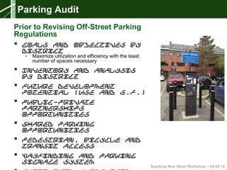 Sparking New Ideas Workshop – 04.08.14
Parking Audit
Prior to Revising Off-Street Parking
Regulations
 Goals and Objectives by
District
• Maximize utilization and efficiency with the least
number of spaces necessary
 Inventory and Analysis
by District
 Future Development
Potential (Use and S.F.)
 Public-Private
Partnerships
Opportunities
 Shared Parking
Opportunities
 Pedestrian, Bicycle and
Transit Access
 Wayfinding and Parking
Signage System
 