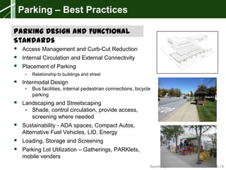 Sparking New Ideas Workshop – 04.08.14
 Access Management and Curb-Cut Reduction
 Internal Circulation and External Connectivity
 Placement of Parking
• Relationship to buildings and street
 Intermodal Design
• Bus facilities, internal pedestrian connections, bicycle
parking
 Landscaping and Streetscaping
• Shade, control circulation, provide access,
screening where needed
 Sustainability - ADA spaces, Compact Autos,
Alternative Fuel Vehicles, LID, Energy
 Loading, Storage and Screening
 Parking Lot Utilization – Gatherings, PARKlets,
mobile venders
Parking – Best Practices
Parking Design and Functional
Standards
 